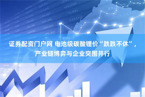 证券配资门户网 电池级碳酸锂价“跌跌不休”，产业链博弈与企业突围并行