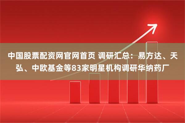 中国股票配资网官网首页 调研汇总：易方达、天弘、中欧基金等83家明星机构调研华纳药厂