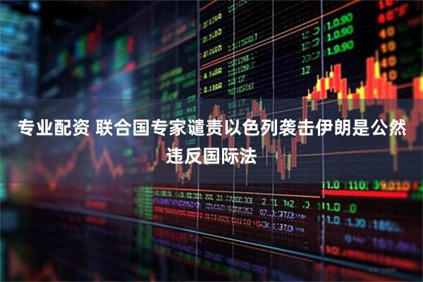 专业配资 联合国专家谴责以色列袭击伊朗是公然违反国际法