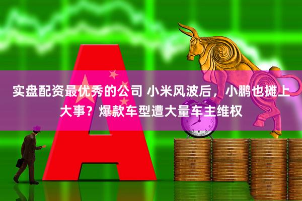 实盘配资最优秀的公司 小米风波后，小鹏也摊上大事？爆款车型遭大量车主维权