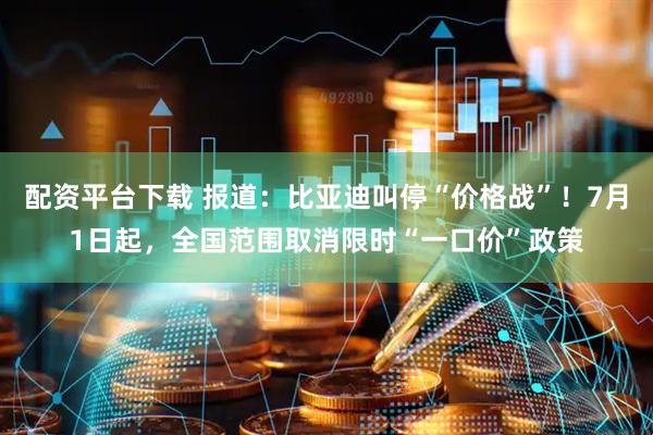 配资平台下载 报道：比亚迪叫停“价格战”！7月1日起，全国范围取消限时“一口价”政策