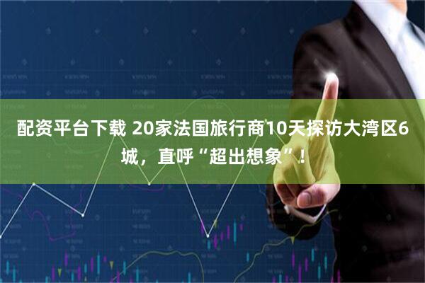配资平台下载 20家法国旅行商10天探访大湾区6城，直呼“超出想象”！