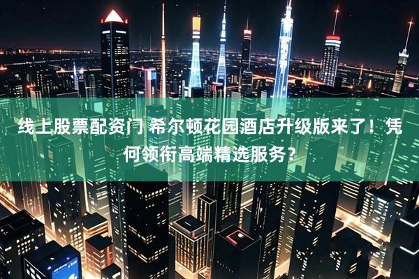 线上股票配资门 希尔顿花园酒店升级版来了！凭何领衔高端精选服务？
