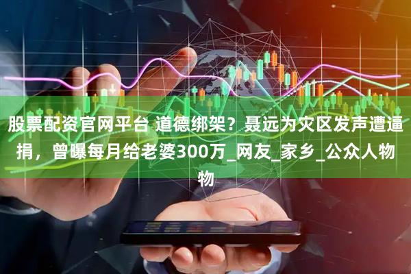 股票配资官网平台 道德绑架？聂远为灾区发声遭逼捐，曾曝每月给老婆300万_网友_家乡_公众人物