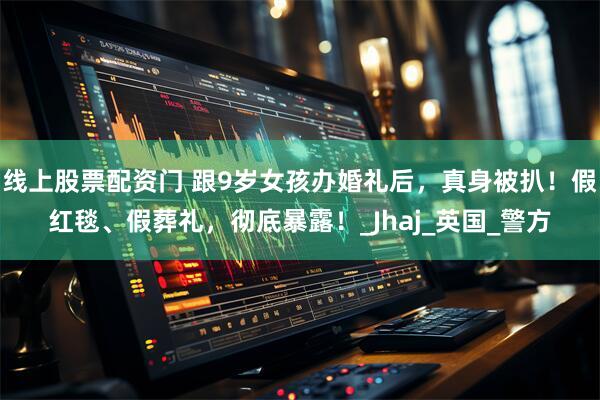 线上股票配资门 跟9岁女孩办婚礼后，真身被扒！假红毯、假葬礼，彻底暴露！_Jhaj_英国_警方