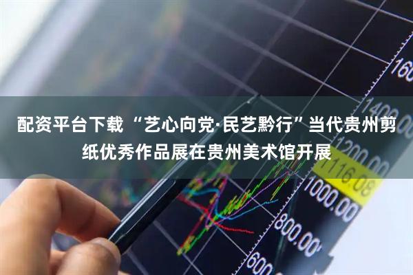 配资平台下载 “艺心向党·民艺黔行”当代贵州剪纸优秀作品展在贵州美术馆开展
