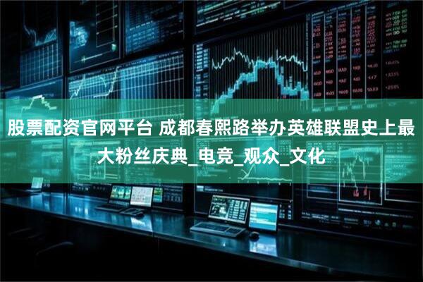 股票配资官网平台 成都春熙路举办英雄联盟史上最大粉丝庆典_电竞_观众_文化