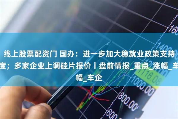 线上股票配资门 国办：进一步加大稳就业政策支持力度；多家企业上调硅片报价丨盘前情报_重点_涨幅_车企