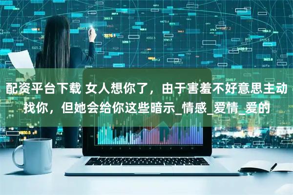 配资平台下载 女人想你了，由于害羞不好意思主动找你，但她会给你这些暗示_情感_爱情_爱的