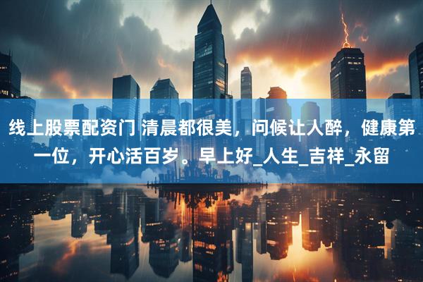 线上股票配资门 清晨都很美，问候让人醉，健康第一位，开心活百岁。早上好_人生_吉祥_永留