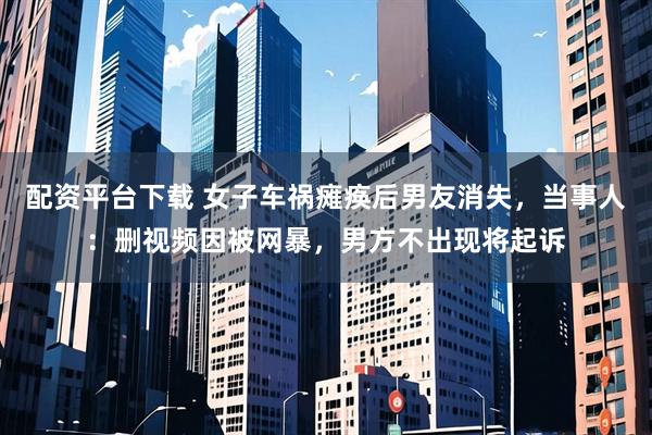 配资平台下载 女子车祸瘫痪后男友消失，当事人：删视频因被网暴，男方不出现将起诉