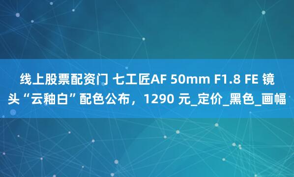 线上股票配资门 七工匠AF 50mm F1.8 FE 镜头“云釉白”配色公布，1290 元_定价_黑色_画幅