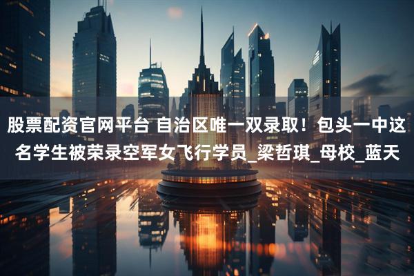 股票配资官网平台 自治区唯一双录取！包头一中这名学生被荣录空军女飞行学员_梁哲琪_母校_蓝天