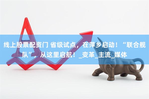线上股票配资门 省级试点，在萍乡启动！“联合舰队”，从这里启航！_变革_主流_媒体