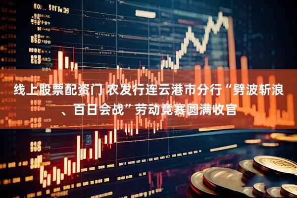 线上股票配资门 农发行连云港市分行“劈波斩浪、百日会战”劳动竞赛圆满收官