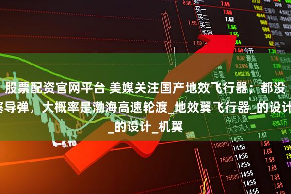 股票配资官网平台 美媒关注国产地效飞行器；都没地方塞导弹，大概率是渤海高速轮渡_地效翼飞行器_的设计_机翼