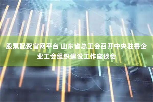 股票配资官网平台 山东省总工会召开中央驻鲁企业工会组织建设工作座谈会