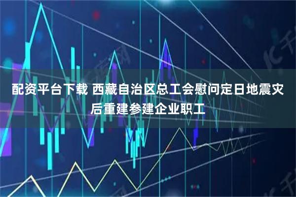 配资平台下载 西藏自治区总工会慰问定日地震灾后重建参建企业职工