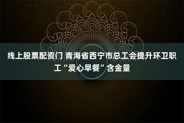线上股票配资门 青海省西宁市总工会提升环卫职工“爱心早餐”含金量