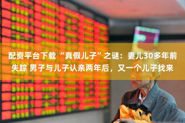 配资平台下载 “真假儿子”之谜：妻儿30多年前失踪 男子与儿子认亲两年后，又一个儿子找来
