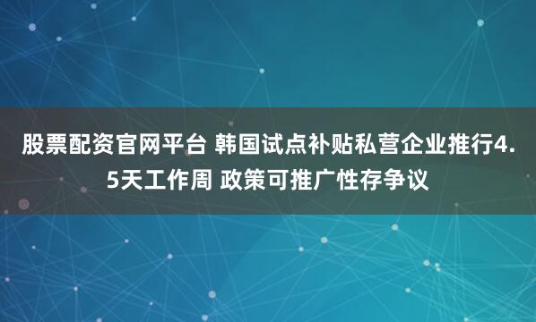 股票配资官网平台 韩国试点补贴私营企业推行4.5天工作周 政策可推广性存争议