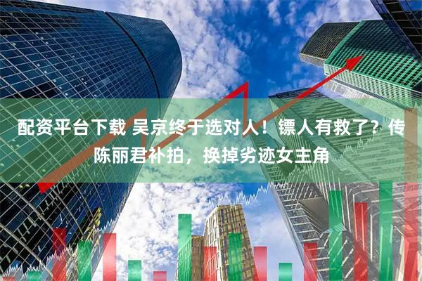 配资平台下载 吴京终于选对人！镖人有救了？传陈丽君补拍，换掉劣迹女主角