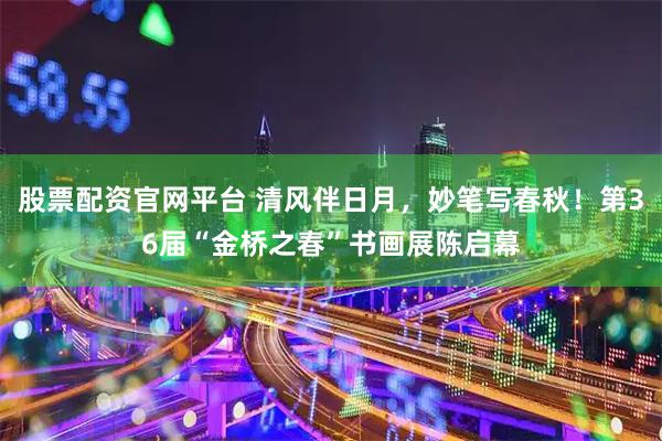 股票配资官网平台 清风伴日月，妙笔写春秋！第36届“金桥之春”书画展陈启幕