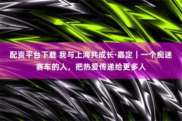 配资平台下载 我与上海共成长·嘉定｜一个痴迷赛车的人，把热爱传递给更多人