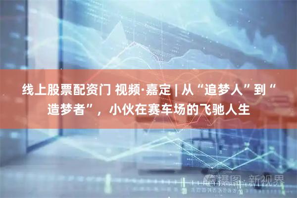 线上股票配资门 视频·嘉定 | 从“追梦人”到“造梦者”，小伙在赛车场的飞驰人生