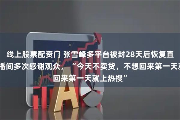 线上股票配资门 张雪峰多平台被封28天后恢复直播，在直播间多次感谢观众， “今天不卖货，不想回来第一天就上热搜”