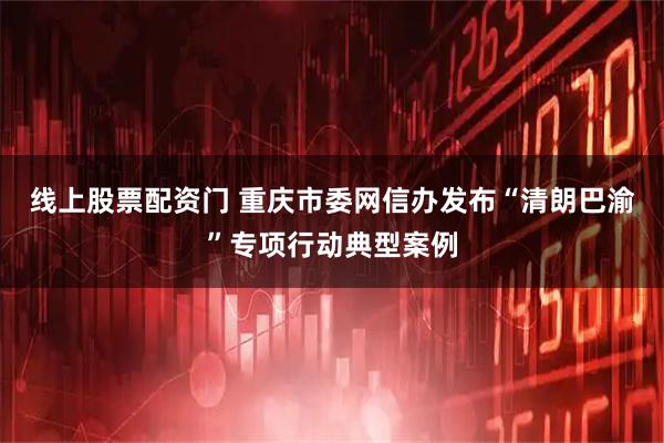 线上股票配资门 重庆市委网信办发布“清朗巴渝”专项行动典型案例