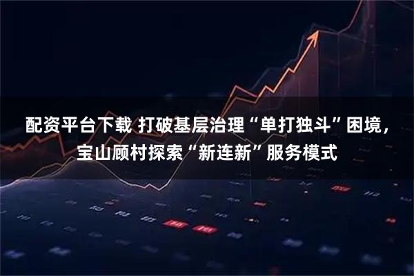 配资平台下载 打破基层治理“单打独斗”困境，宝山顾村探索“新连新”服务模式