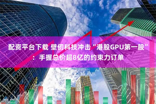 配资平台下载 壁仞科技冲击“港股GPU第一股”:手握总价超8亿的约束力订单