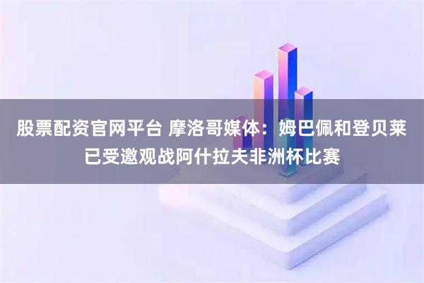 股票配资官网平台 摩洛哥媒体：姆巴佩和登贝莱已受邀观战阿什拉夫非洲杯比赛