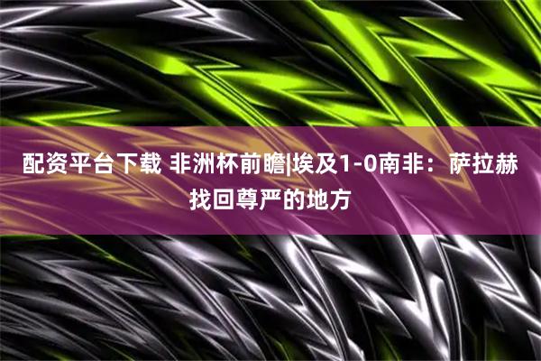 配资平台下载 非洲杯前瞻|埃及1-0南非：萨拉赫找回尊严的地方