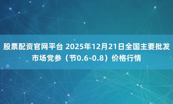 股票配资官网平台 2025年12月21日全国主要批发市场党参（节0.6-0.8）价格行情