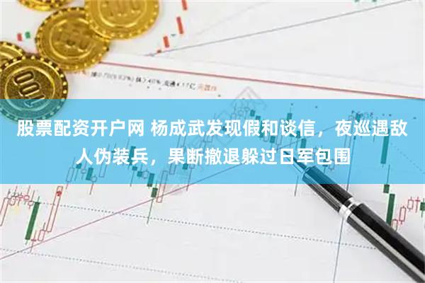 股票配资开户网 杨成武发现假和谈信，夜巡遇敌人伪装兵，果断撤退躲过日军包围