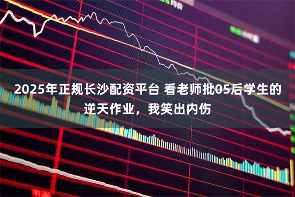 2025年正规长沙配资平台 看老师批05后学生的逆天作业，我笑出内伤