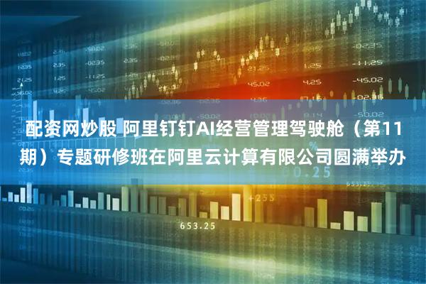 配资网炒股 阿里钉钉AI经营管理驾驶舱（第11期）专题研修班在阿里云计算有限公司圆满举办