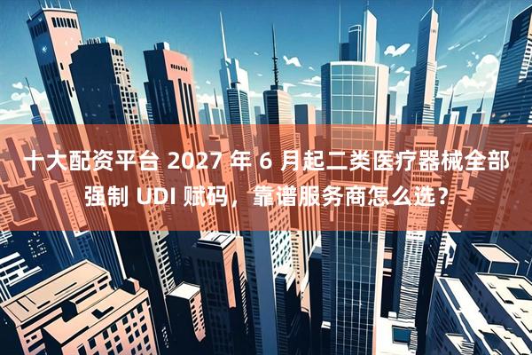 十大配资平台 2027 年 6 月起二类医疗器械全部强制 UDI 赋码，靠谱服务商怎么选？