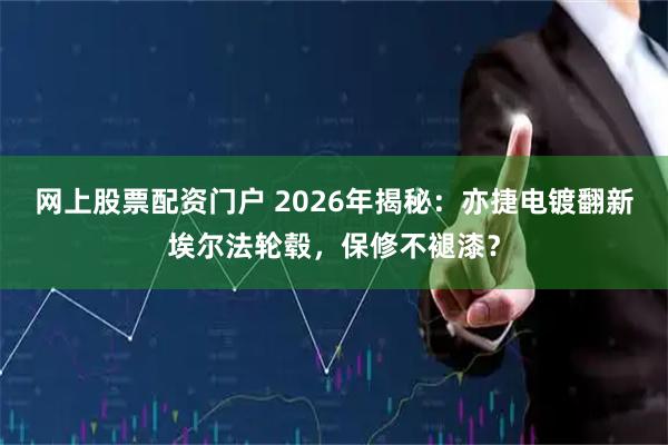 网上股票配资门户 2026年揭秘：亦捷电镀翻新埃尔法轮毂，保修不褪漆？