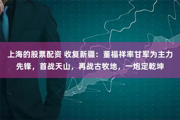上海的股票配资 收复新疆：董福祥率甘军为主力先锋，首战天山，再战古牧地，一炮定乾坤