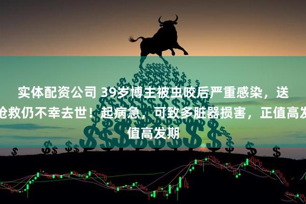 实体配资公司 39岁博主被虫咬后严重感染，送医抢救仍不幸去世！起病急，可致多脏器损害，正值高发期