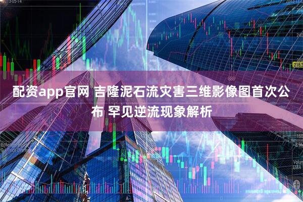 配资app官网 吉隆泥石流灾害三维影像图首次公布 罕见逆流现象解析