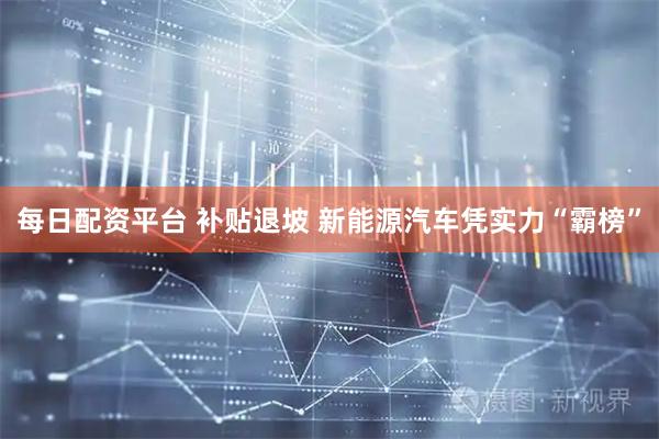 每日配资平台 补贴退坡 新能源汽车凭实力“霸榜”