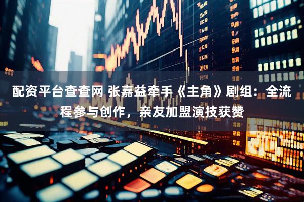 配资平台查查网 张嘉益牵手《主角》剧组：全流程参与创作，亲友加盟演技获赞