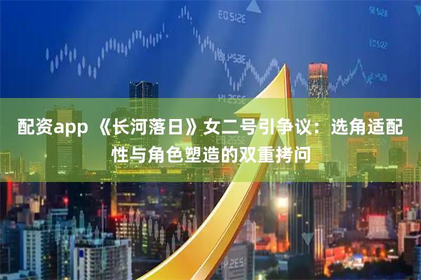 配资app 《长河落日》女二号引争议：选角适配性与角色塑造的双重拷问